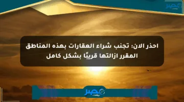 أحذر الآن: تجنب شراء العقارات بهذه المناطق المقرر إزالتها قريبًا بشكل كامل